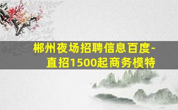郴州夜场招聘信息百度-直招1500起商务模特